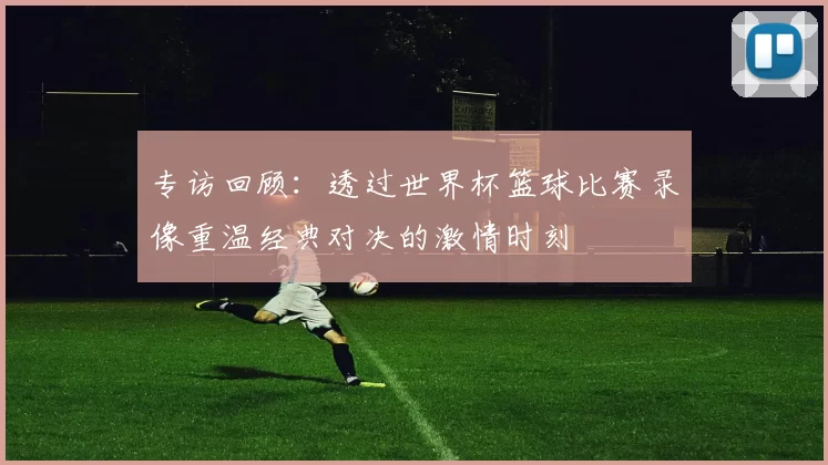 专访回顾：透过世界杯篮球比赛录像重温经典对决的激情时刻