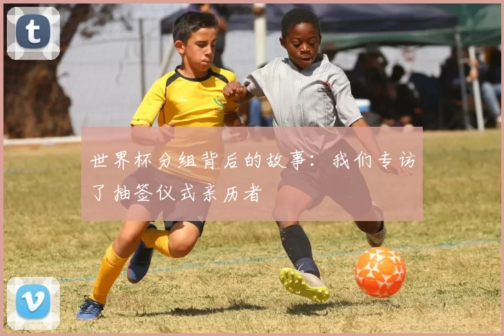 世界杯分组背后的故事：我们专访了抽签仪式亲历者