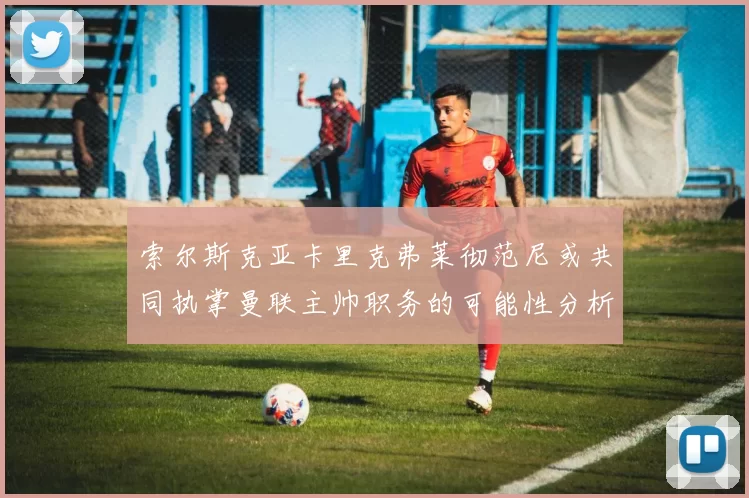 索尔斯克亚卡里克弗莱彻范尼或共同执掌曼联主帅职务的可能性分析