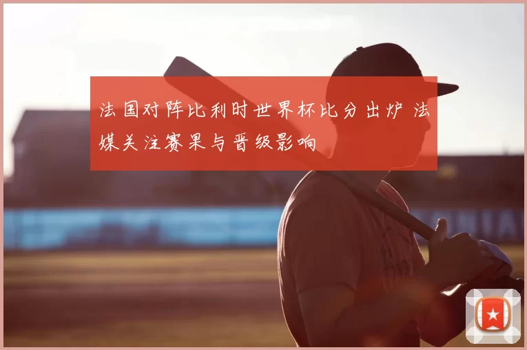 法国对阵比利时世界杯比分出炉 法媒关注赛果与晋级影响
